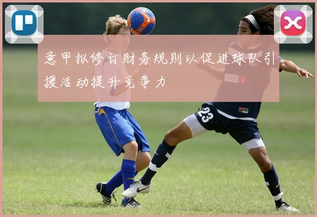 意甲拟修订财务规则以促进球队引援活动提升竞争力