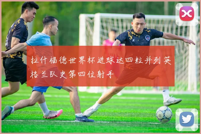 拉什福德世界杯进球达四粒并列英格兰队史第四位射手