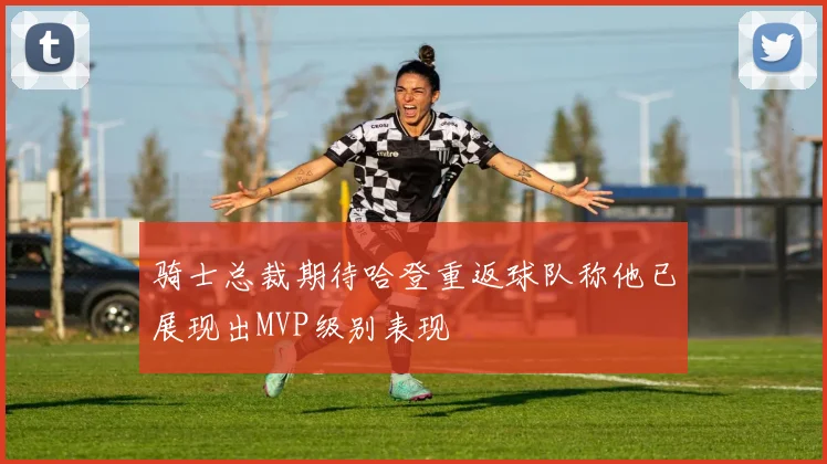 骑士总裁期待哈登重返球队称他已展现出MVP级别表现