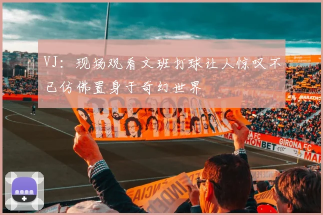 VJ：现场观看文班打球让人惊叹不已仿佛置身于奇幻世界