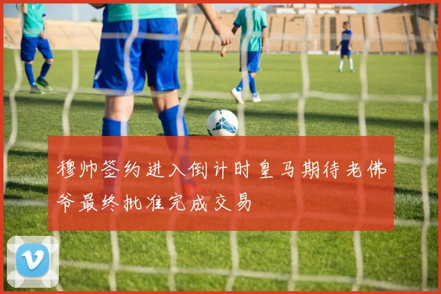 穆帅签约进入倒计时皇马期待老佛爷最终批准完成交易