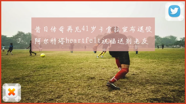 昔日传奇再见41岁卡索拉宣布退役阿尔特塔heartfelt祝福送别老友