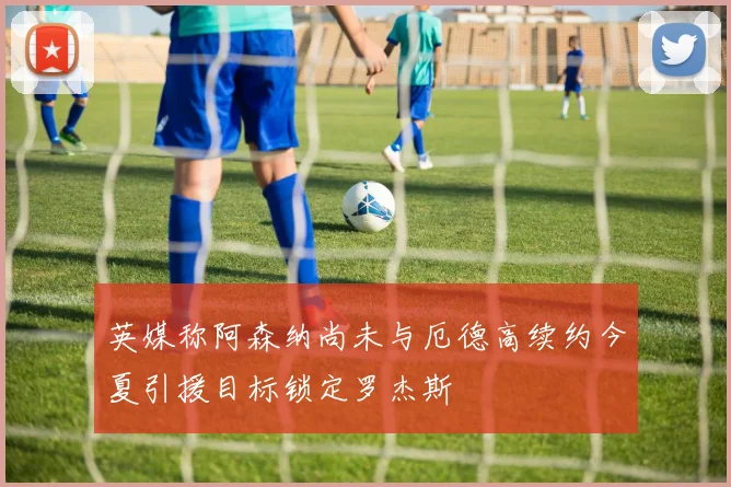 英媒称阿森纳尚未与厄德高续约今夏引援目标锁定罗杰斯