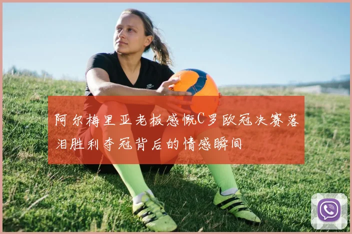 阿尔梅里亚老板感慨C罗欧冠决赛落泪胜利夺冠背后的情感瞬间