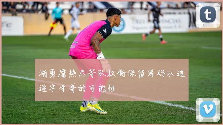 湖勇鹰热尼等队权衡保留筹码以追逐字母哥的可能性
