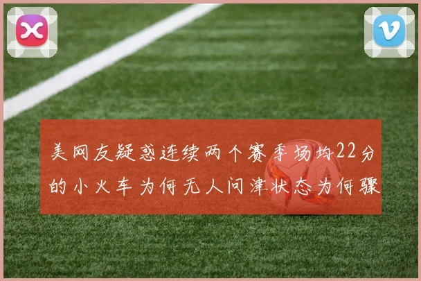美网友疑惑连续两个赛季场均22分的小火车为何无人问津状态为何骤降