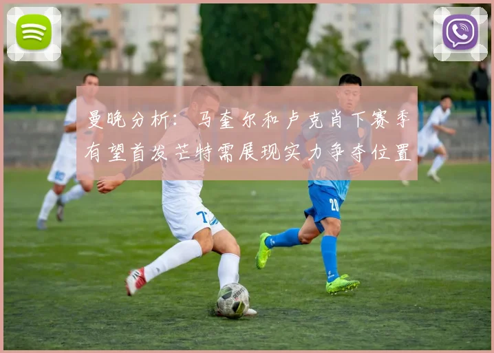 曼晚分析：马奎尔和卢克肖下赛季有望首发芒特需展现实力争夺位置