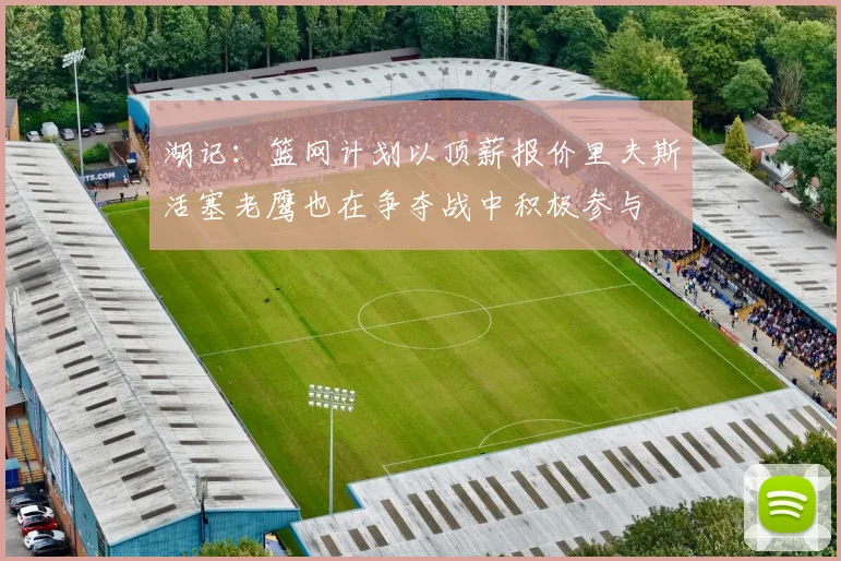 湖记：篮网计划以顶薪报价里夫斯活塞老鹰也在争夺战中积极参与