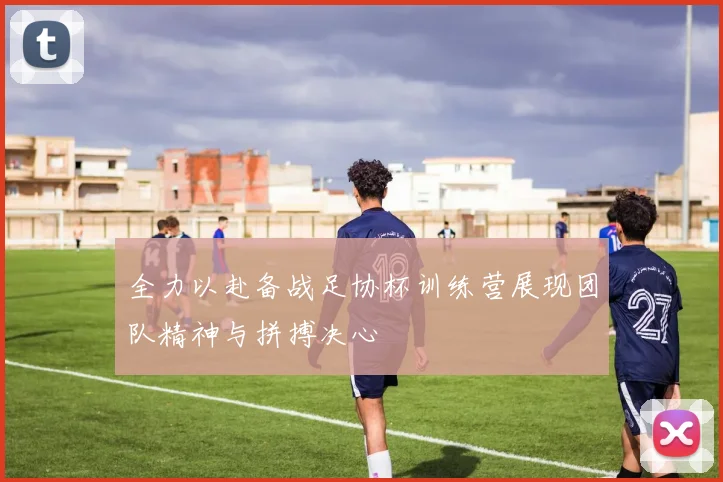 全力以赴备战足协杯训练营展现团队精神与拼搏决心