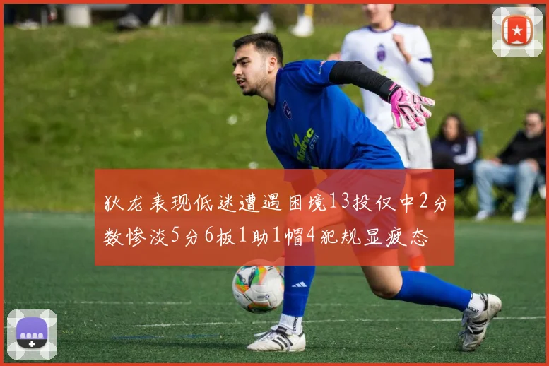 狄龙表现低迷遭遇困境13投仅中2分数惨淡5分6板1助1帽4犯规显疲态
