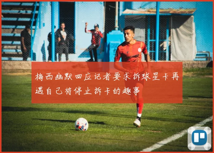 梅西幽默回应记者要求拆球星卡再遇自己将停止拆卡的趣事