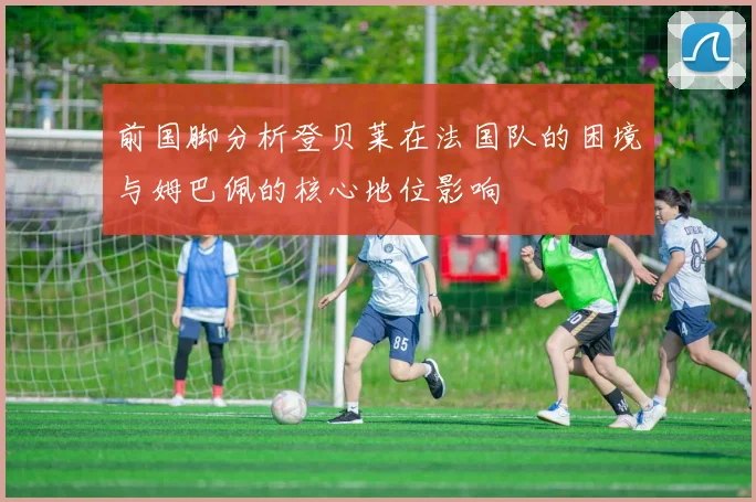 前国脚分析登贝莱在法国队的困境与姆巴佩的核心地位影响