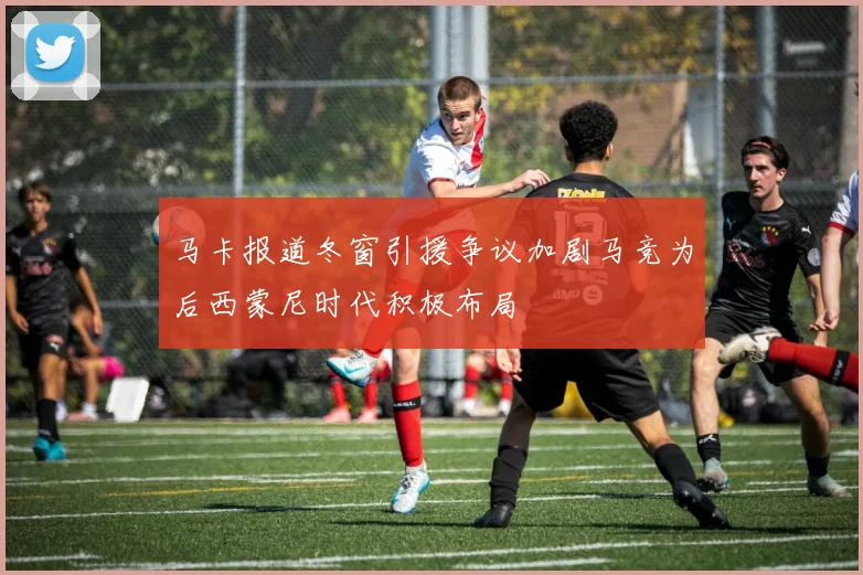 马卡报道冬窗引援争议加剧马竞为后西蒙尼时代积极布局
