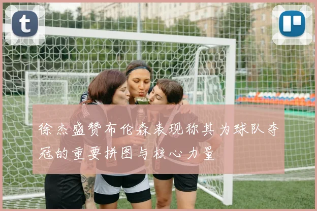 徐杰盛赞布伦森表现称其为球队夺冠的重要拼图与核心力量