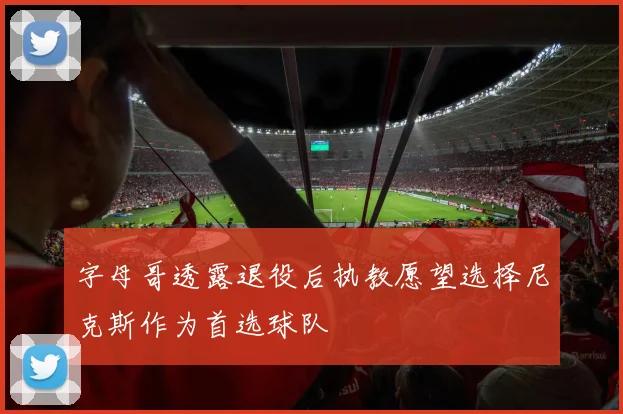 字母哥透露退役后执教愿望选择尼克斯作为首选球队