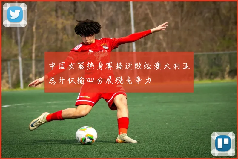 中国女篮热身赛接连败给澳大利亚总计仅输四分展现竞争力